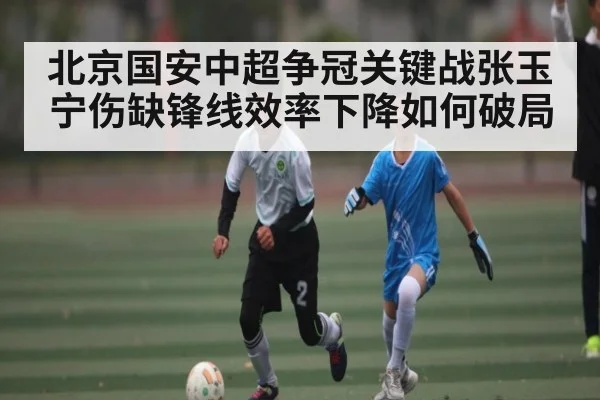 北京国安中超争冠关键战张玉宁伤缺锋线效率下降如何破局